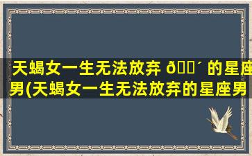 天蝎女一生无法放弃 🐴 的星座男(天蝎女一生无法放弃的星座男 🦅 是什么)